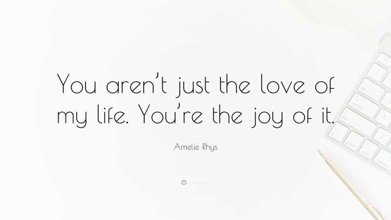 Amelie Rhys Quote: “You aren’t just the love of my life. You’re the joy of it.”