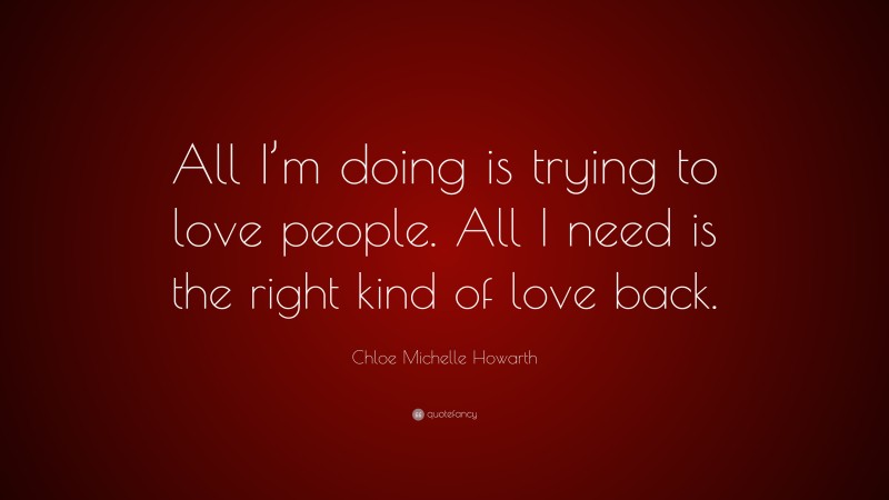 Chloe Michelle Howarth Quote: “All I’m doing is trying to love people. All I need is the right kind of love back.”
