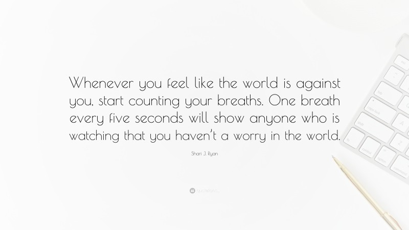 Shari J. Ryan Quote: “Whenever you feel like the world is against you, start counting your breaths. One breath every five seconds will show anyone who is watching that you haven’t a worry in the world.”