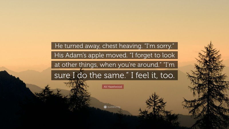 Ali Hazelwood Quote: “He turned away, chest heaving. “I’m sorry.” His Adam’s apple moved. “I forget to look at other things, when you’re around.” “I’m sure I do the same.” I feel it, too.”