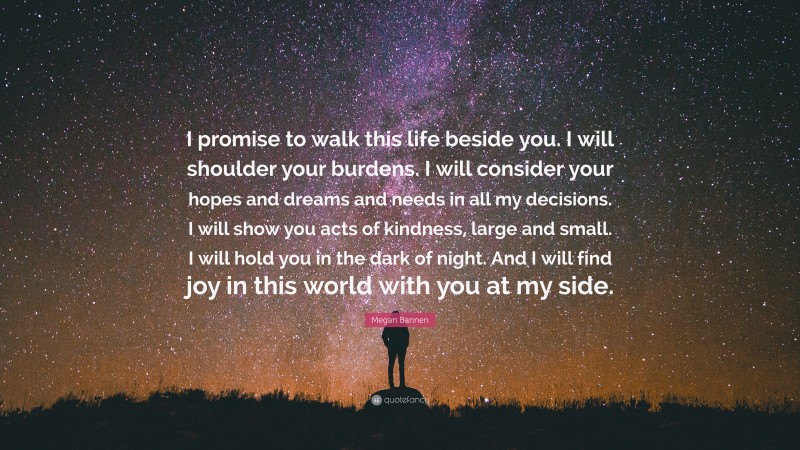 Megan Bannen Quote: “I promise to walk this life beside you. I will shoulder your burdens. I will consider your hopes and dreams and needs in all my decisions. I will show you acts of kindness, large and small. I will hold you in the dark of night. And I will find joy in this world with you at my side.”