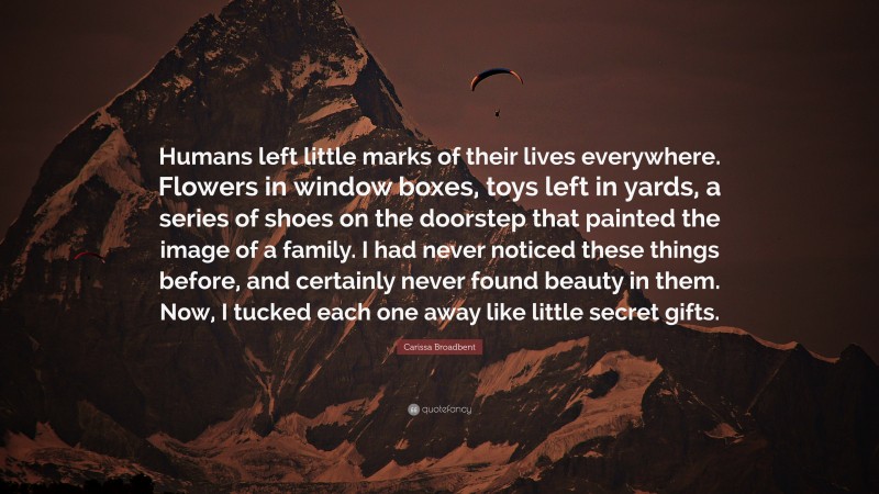 Carissa Broadbent Quote: “Humans left little marks of their lives everywhere. Flowers in window boxes, toys left in yards, a series of shoes on the doorstep that painted the image of a family. I had never noticed these things before, and certainly never found beauty in them. Now, I tucked each one away like little secret gifts.”