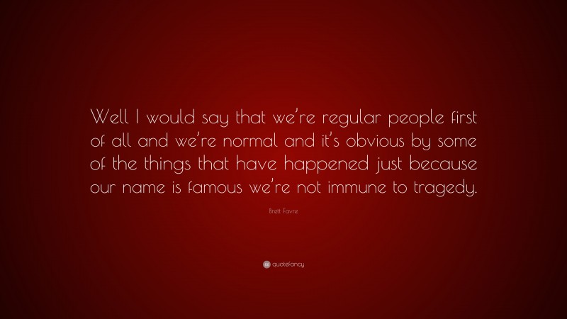 Brett Favre Quote: “Well I would say that we’re regular people first of all and we’re normal and it’s obvious by some of the things that have happened just because our name is famous we’re not immune to tragedy.”