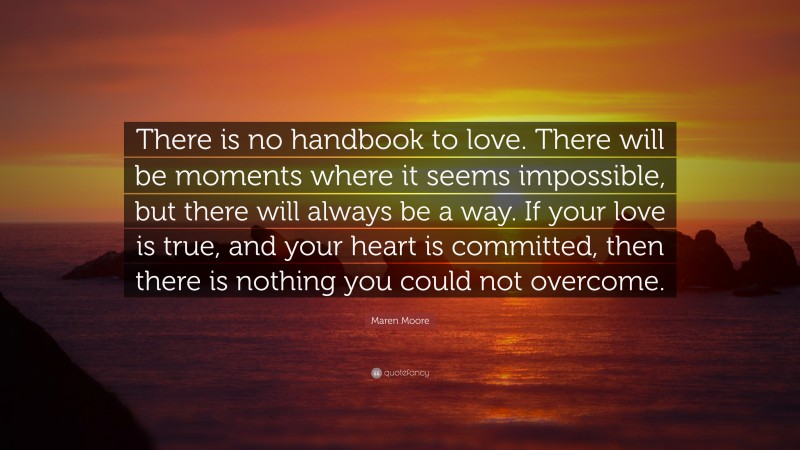 Maren Moore Quote: “There is no handbook to love. There will be moments where it seems impossible, but there will always be a way. If your love is true, and your heart is committed, then there is nothing you could not overcome.”