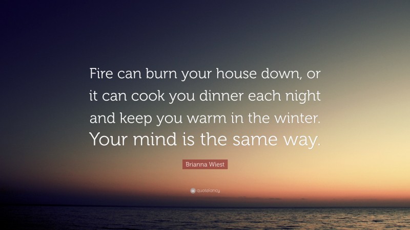 Brianna Wiest Quote: “Fire can burn your house down, or it can cook you dinner each night and keep you warm in the winter. Your mind is the same way.”