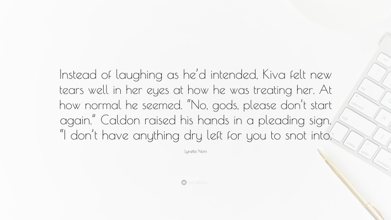 Lynette Noni Quote: “Instead of laughing as he’d intended, Kiva felt new tears well in her eyes at how he was treating her. At how normal he seemed. “No, gods, please don’t start again.” Caldon raised his hands in a pleading sign. “I don’t have anything dry left for you to snot into.”