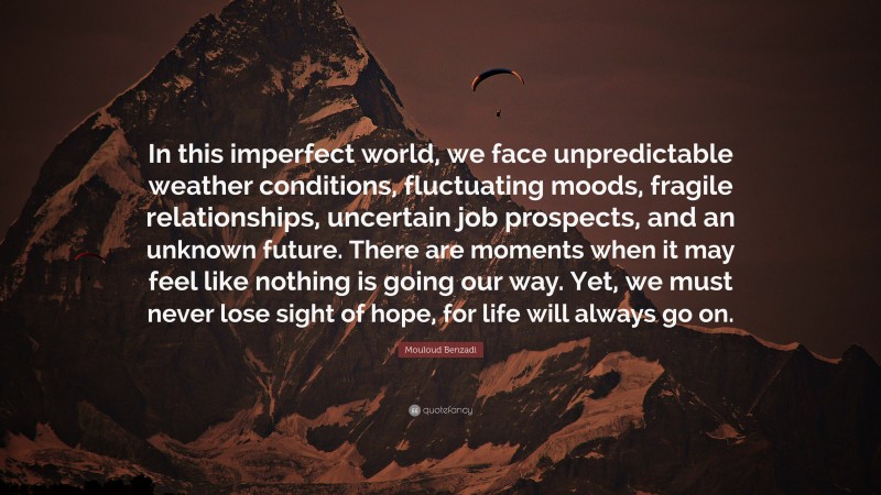 Mouloud Benzadi Quote: “In this imperfect world, we face unpredictable weather conditions, fluctuating moods, fragile relationships, uncertain job prospects, and an unknown future. There are moments when it may feel like nothing is going our way. Yet, we must never lose sight of hope, for life will always go on.”