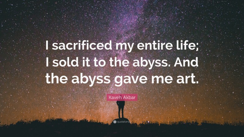 Kaveh Akbar Quote: “I sacrificed my entire life; I sold it to the abyss. And the abyss gave me art.”