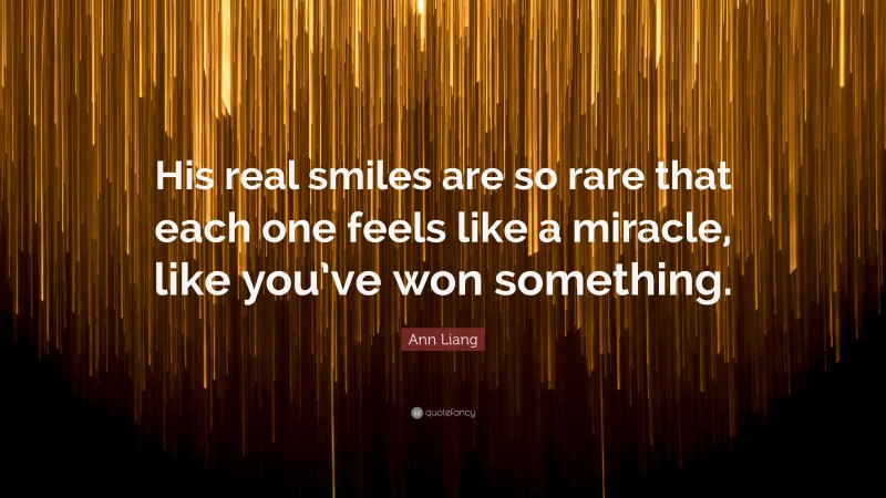 Ann Liang Quote: “His real smiles are so rare that each one feels like a miracle, like you’ve won something.”