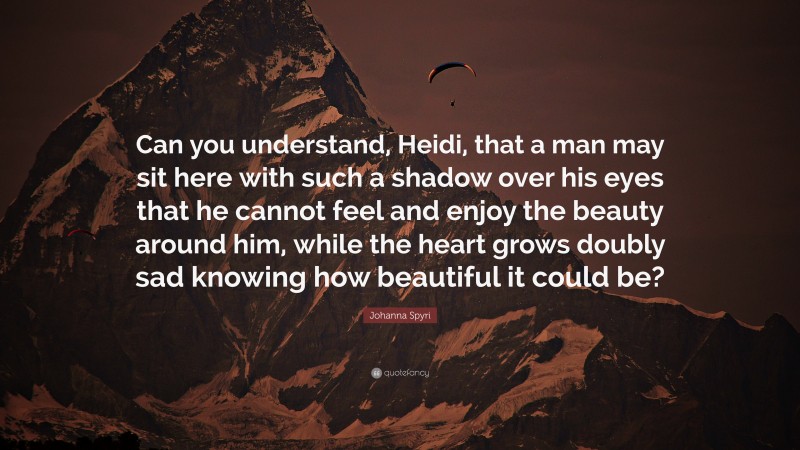 Johanna Spyri Quote: “Can you understand, Heidi, that a man may sit here with such a shadow over his eyes that he cannot feel and enjoy the beauty around him, while the heart grows doubly sad knowing how beautiful it could be?”
