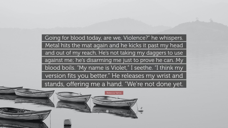 Rebecca Yarros Quote: “Going for blood today, are we, Violence?” he whispers. Metal hits the mat again and he kicks it past my head and out of my reach. He’s not taking my daggers to use against me; he’s disarming me just to prove he can. My blood boils. “My name is Violet,” I seethe. “I think my version fits you better.” He releases my wrist and stands, offering me a hand. “We’re not done yet.”