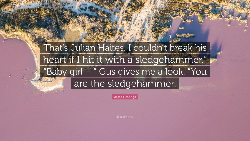 Jessa Hastings Quote: “That’s Julian Haites. I couldn’t break his heart if I hit it with a sledgehammer.” “Baby girl – ” Gus gives me a look. “You are the sledgehammer.”