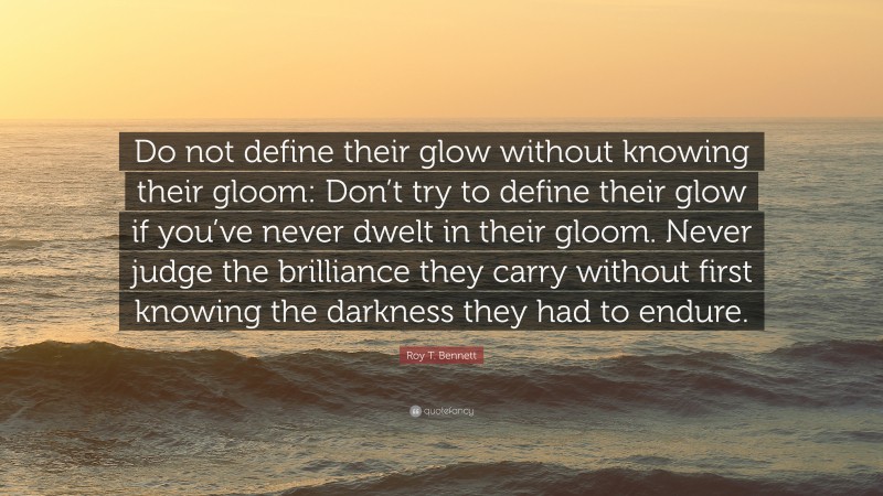 Roy T. Bennett Quote: “Do not define their glow without knowing their gloom: Don’t try to define their glow if you’ve never dwelt in their gloom. Never judge the brilliance they carry without first knowing the darkness they had to endure.”