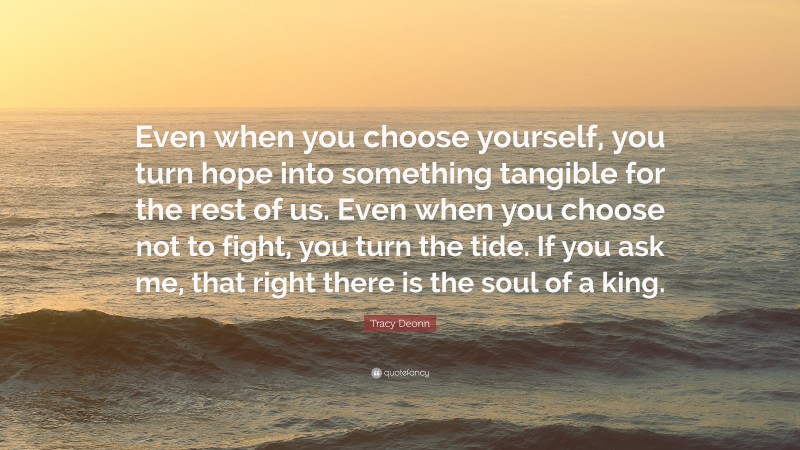 Tracy Deonn Quote: “Even when you choose yourself, you turn hope into something tangible for the rest of us. Even when you choose not to fight, you turn the tide. If you ask me, that right there is the soul of a king.”