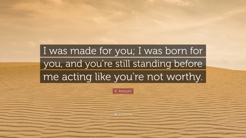 K. Ancrum Quote: “I was made for you; I was born for you, and you’re still standing before me acting like you’re not worthy.”
