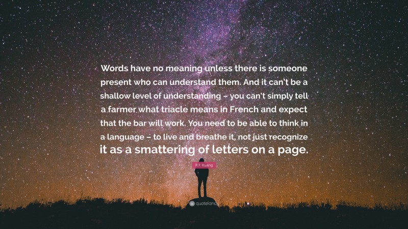 R.F. Kuang Quote: “Words have no meaning unless there is someone present who can understand them. And it can’t be a shallow level of understanding – you can’t simply tell a farmer what triacle means in French and expect that the bar will work. You need to be able to think in a language – to live and breathe it, not just recognize it as a smattering of letters on a page.”