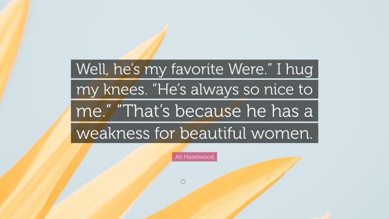 Ali Hazelwood Quote: “Well, he’s my favorite Were.” I hug my knees. “He’s always so nice to me.” “That’s because he has a weakness for beautiful women.”