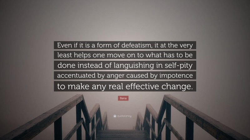 Bana Quote: “Even if it is a form of defeatism, it at the very least helps one move on to what has to be done instead of languishing in self-pity accentuated by anger caused by impotence to make any real effective change.”