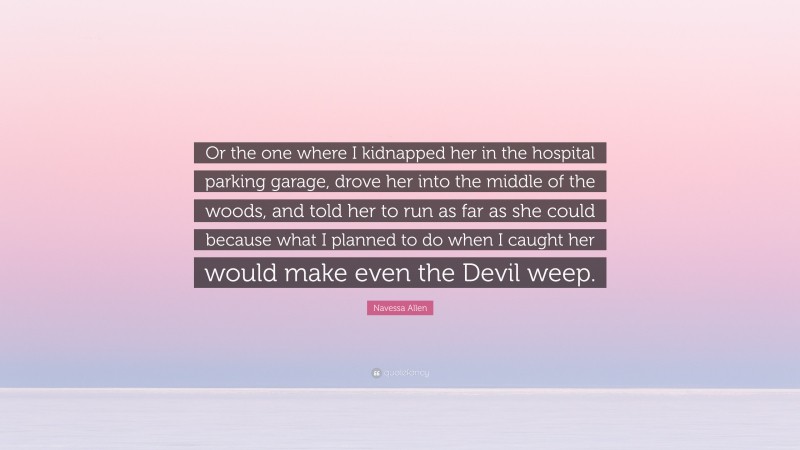 Navessa Allen Quote: “Or the one where I kidnapped her in the hospital parking garage, drove her into the middle of the woods, and told her to run as far as she could because what I planned to do when I caught her would make even the Devil weep.”