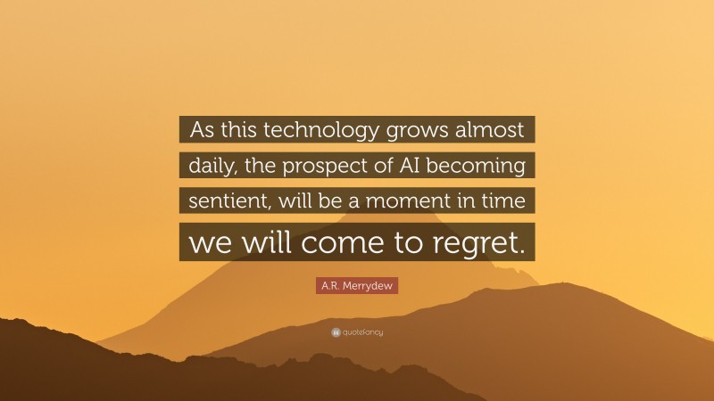 A.R. Merrydew Quote: “As this technology grows almost daily, the prospect of AI becoming sentient, will be a moment in time we will come to regret.”