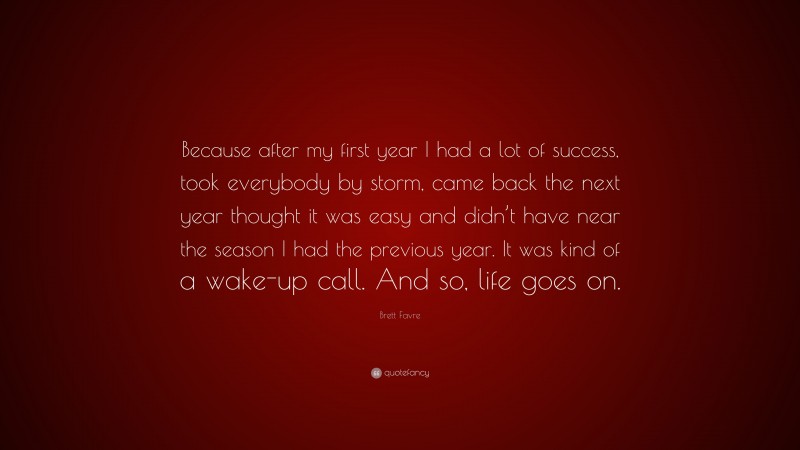 Brett Favre Quote: “Because after my first year I had a lot of success, took everybody by storm, came back the next year thought it was easy and didn’t have near the season I had the previous year. It was kind of a wake-up call. And so, life goes on.”
