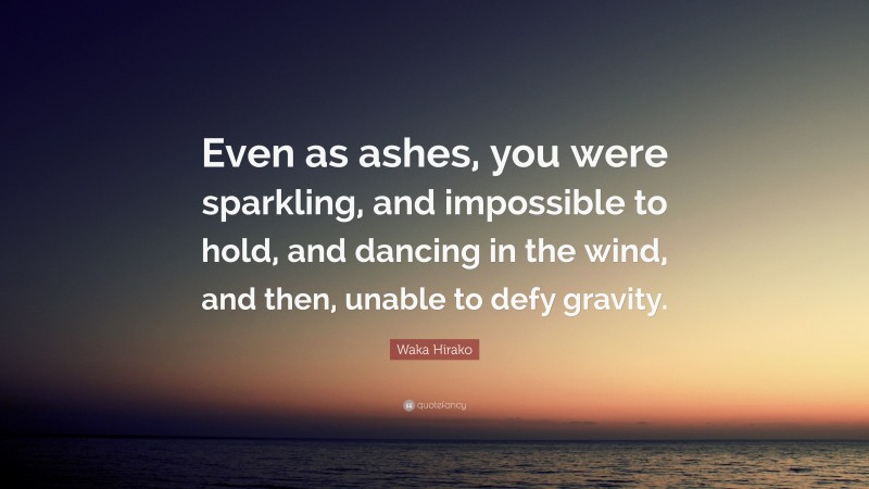 Waka Hirako Quote: “Even as ashes, you were sparkling, and impossible to hold, and dancing in the wind, and then, unable to defy gravity.”