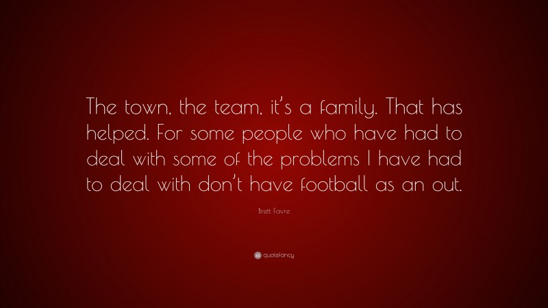 Brett Favre Quote: “The town, the team, it’s a family. That has helped. For some people who have had to deal with some of the problems I have had to deal with don’t have football as an out.”