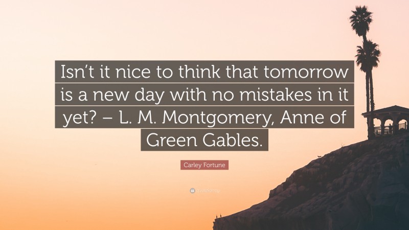 Carley Fortune Quote: “Isn’t it nice to think that tomorrow is a new day with no mistakes in it yet? – L. M. Montgomery, Anne of Green Gables.”