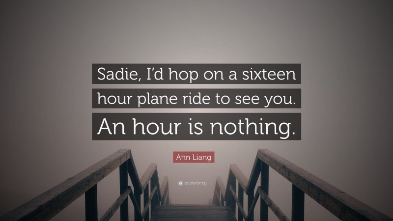 Ann Liang Quote: “Sadie, I’d hop on a sixteen hour plane ride to see you. An hour is nothing.”