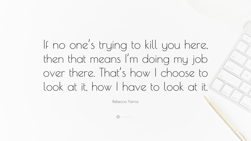Rebecca Yarros Quote: “If no one’s trying to kill you here, then that means I’m doing my job over there. That’s how I choose to look at it, how I have to look at it.”