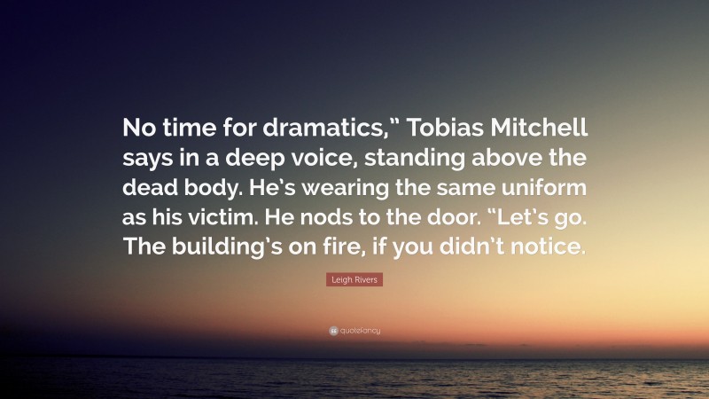 Leigh Rivers Quote: “No time for dramatics,” Tobias Mitchell says in a deep voice, standing above the dead body. He’s wearing the same uniform as his victim. He nods to the door. “Let’s go. The building’s on fire, if you didn’t notice.”