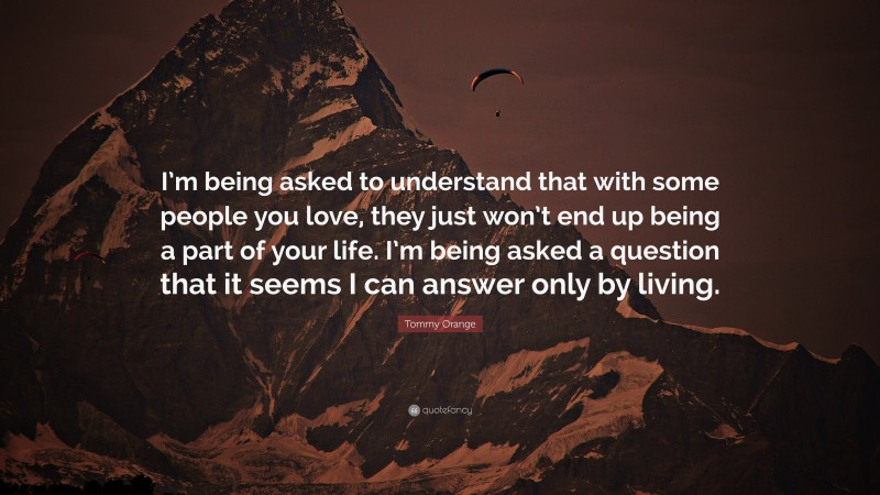 Tommy Orange Quote: “I’m being asked to understand that with some people you love, they just won’t end up being a part of your life. I’m being asked a question that it seems I can answer only by living.”