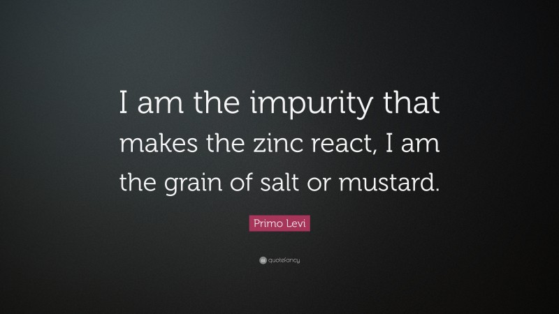 Primo Levi Quote: “I am the impurity that makes the zinc react, I am the grain of salt or mustard.”