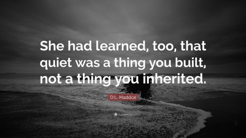 D.L. Maddox Quote: “She had learned, too, that quiet was a thing you built, not a thing you inherited.”