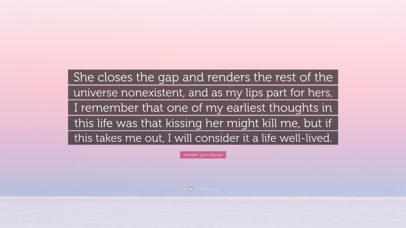 Jennifer Lynn Barnes Quote: “She closes the gap and renders the rest of the universe nonexistent, and as my lips part for hers, I remember that one of my earliest thoughts in this life was that kissing her might kill me, but if this takes me out, I will consider it a life well-lived.”
