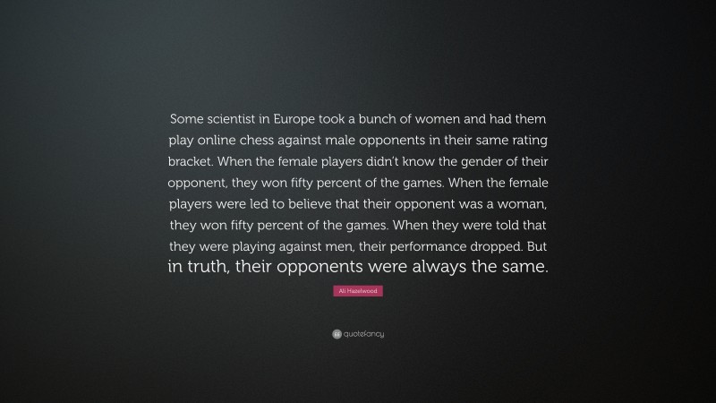 Ali Hazelwood Quote: “Some scientist in Europe took a bunch of women and had them play online chess against male opponents in their same rating bracket. When the female players didn’t know the gender of their opponent, they won fifty percent of the games. When the female players were led to believe that their opponent was a woman, they won fifty percent of the games. When they were told that they were playing against men, their performance dropped. But in truth, their opponents were always the same.”