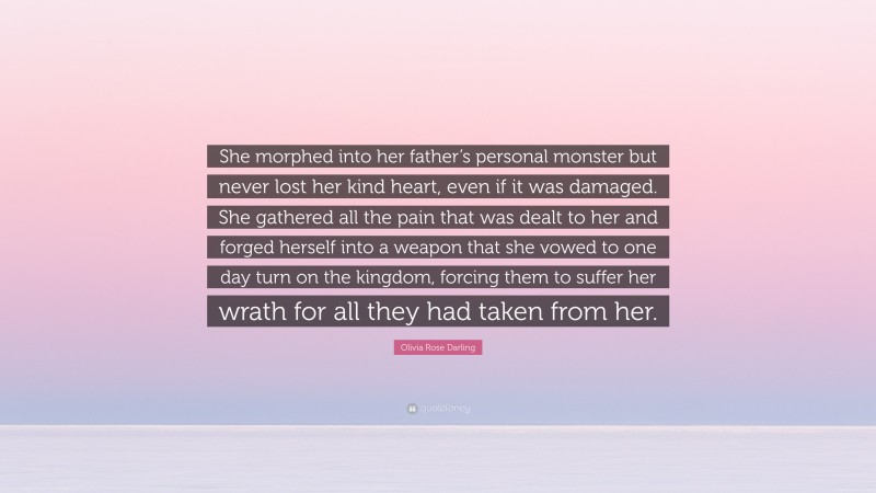 Olivia Rose Darling Quote: “She morphed into her father’s personal monster but never lost her kind heart, even if it was damaged. She gathered all the pain that was dealt to her and forged herself into a weapon that she vowed to one day turn on the kingdom, forcing them to suffer her wrath for all they had taken from her.”