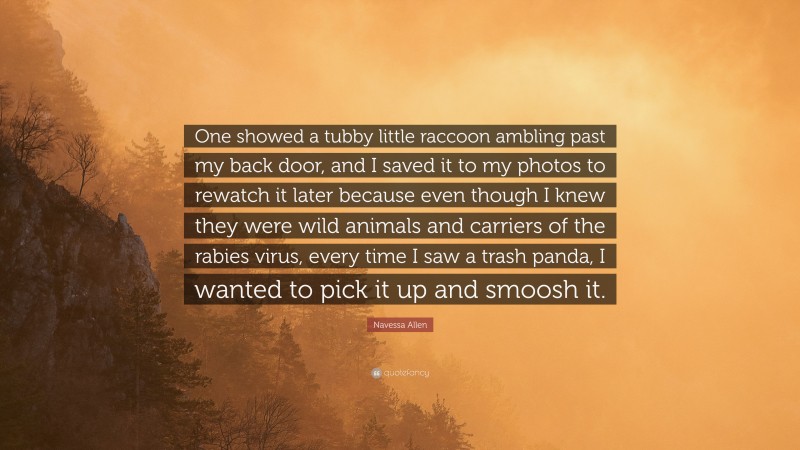 Navessa Allen Quote: “One showed a tubby little raccoon ambling past my back door, and I saved it to my photos to rewatch it later because even though I knew they were wild animals and carriers of the rabies virus, every time I saw a trash panda, I wanted to pick it up and smoosh it.”