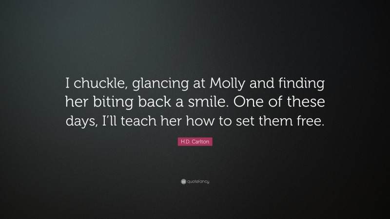 H.D. Carlton Quote: “I chuckle, glancing at Molly and finding her biting back a smile. One of these days, I’ll teach her how to set them free.”