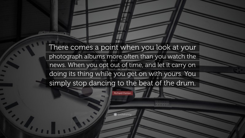 Richard Osman Quote: “There comes a point when you look at your photograph albums more often than you watch the news. When you opt out of time, and let it carry on doing its thing while you get on with yours. You simply stop dancing to the beat of the drum.”
