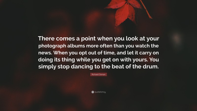 Richard Osman Quote: “There comes a point when you look at your photograph albums more often than you watch the news. When you opt out of time, and let it carry on doing its thing while you get on with yours. You simply stop dancing to the beat of the drum.”
