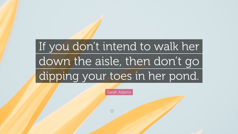 Sarah Adams Quote: “If you don’t intend to walk her down the aisle, then don’t go dipping your toes in her pond.”