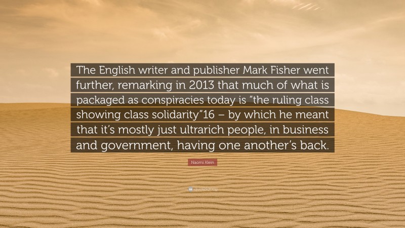Naomi Klein Quote: “The English writer and publisher Mark Fisher went further, remarking in 2013 that much of what is packaged as conspiracies today is “the ruling class showing class solidarity”16 – by which he meant that it’s mostly just ultrarich people, in business and government, having one another’s back.”