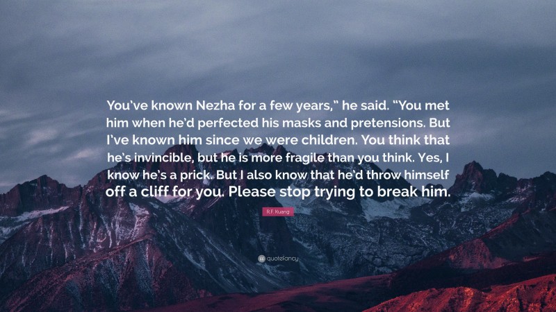 R.F. Kuang Quote: “You’ve known Nezha for a few years,” he said. “You met him when he’d perfected his masks and pretensions. But I’ve known him since we were children. You think that he’s invincible, but he is more fragile than you think. Yes, I know he’s a prick. But I also know that he’d throw himself off a cliff for you. Please stop trying to break him.”