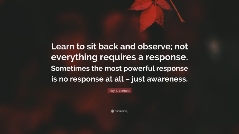 Roy T. Bennett Quote: “Learn to sit back and observe; not everything requires a response. Sometimes the most powerful response is no response at all – just awareness.”