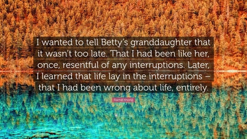 Rachel Khong Quote: “I wanted to tell Betty’s granddaughter that it wasn’t too late. That I had been like her, once, resentful of any interruptions. Later, I learned that life lay in the interruptions – that I had been wrong about life, entirely.”
