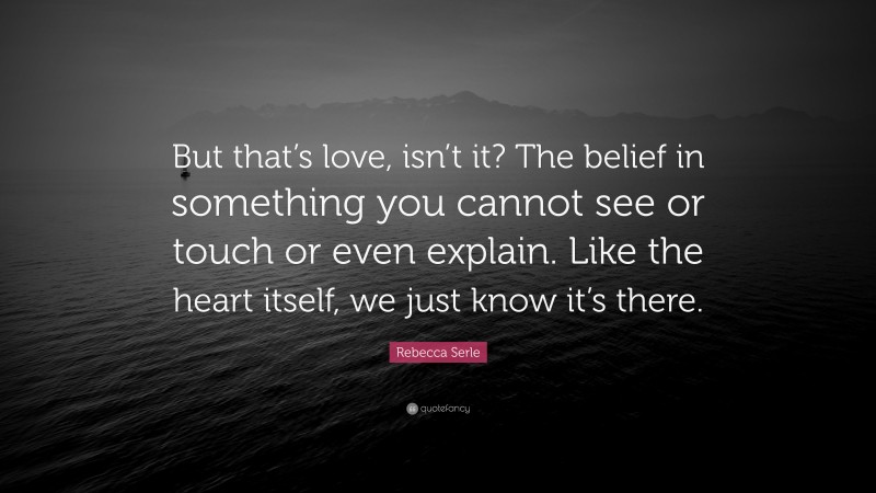 Rebecca Serle Quote: “But that’s love, isn’t it? The belief in something you cannot see or touch or even explain. Like the heart itself, we just know it’s there.”