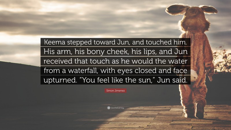 Simon Jimenez Quote: “Keema stepped toward Jun, and touched him. His arm, his bony cheek, his lips, and Jun received that touch as he would the water from a waterfall, with eyes closed and face upturned. “You feel like the sun,” Jun said.”