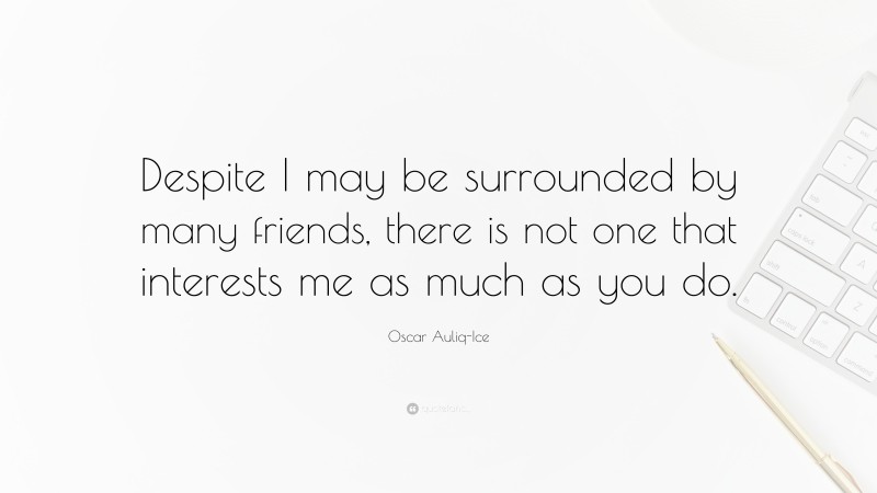 Oscar Auliq-Ice Quote: “Despite I may be surrounded by many friends, there is not one that interests me as much as you do.”