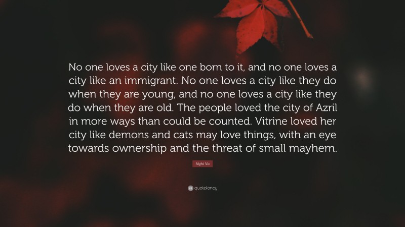 Nghi Vo Quote: “No one loves a city like one born to it, and no one loves a city like an immigrant. No one loves a city like they do when they are young, and no one loves a city like they do when they are old. The people loved the city of Azril in more ways than could be counted. Vitrine loved her city like demons and cats may love things, with an eye towards ownership and the threat of small mayhem.”